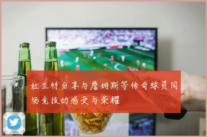 杜兰特分享与詹姆斯等传奇球员同场竞技的感受与荣耀