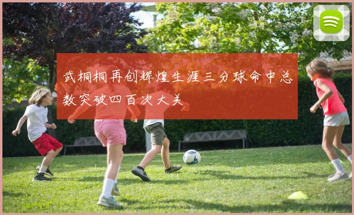 武桐桐再创辉煌生涯三分球命中总数突破四百次大关