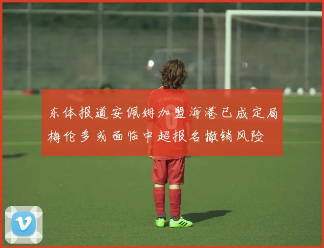 东体报道安佩姆加盟海港已成定局梅伦多或面临中超报名撤销风险