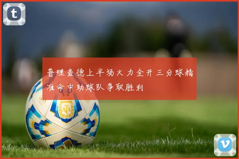 普理查德上半场火力全开三分球精准命中助球队争取胜利