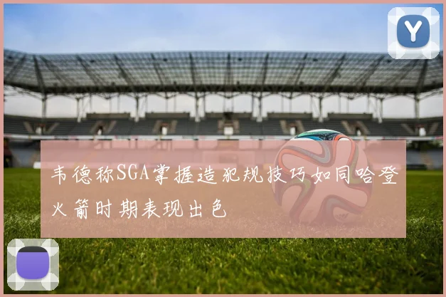 韦德称SGA掌握造犯规技巧如同哈登火箭时期表现出色