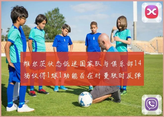 维尔茨状态低迷国家队与俱乐部14场仅得1球1助能否在对曼联时反弹