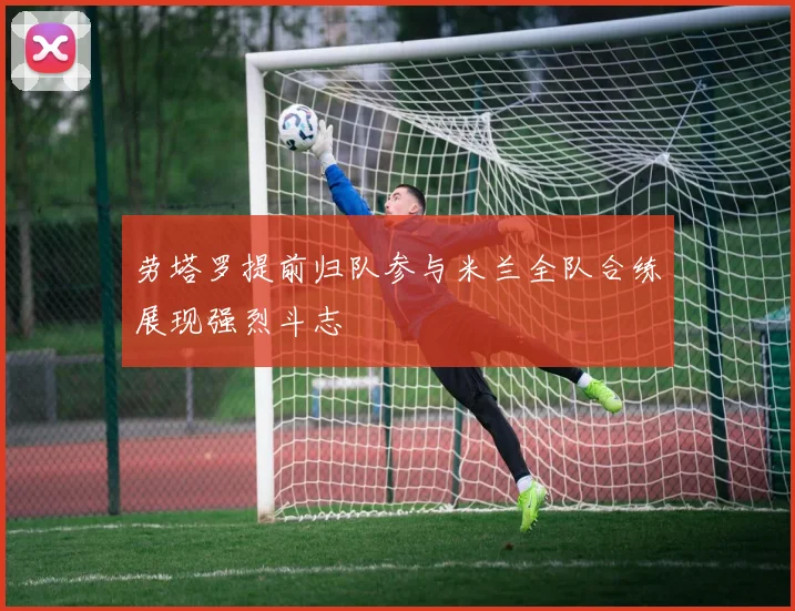 劳塔罗提前归队参与米兰全队合练展现强烈斗志