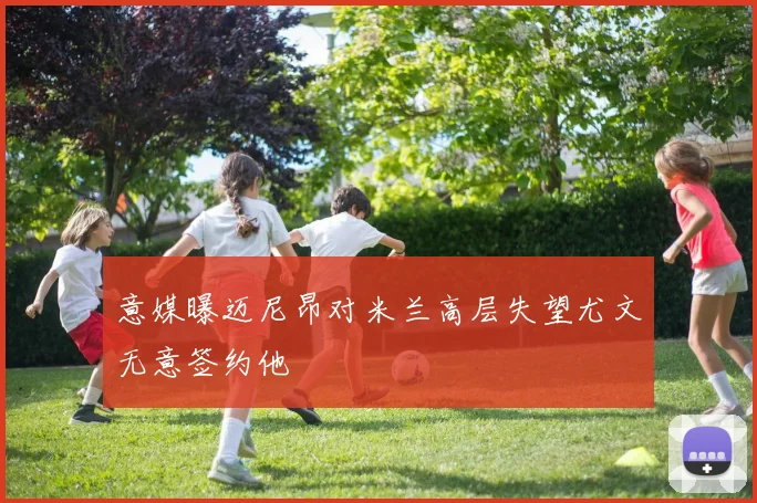 意媒曝迈尼昂对米兰高层失望尤文无意签约他