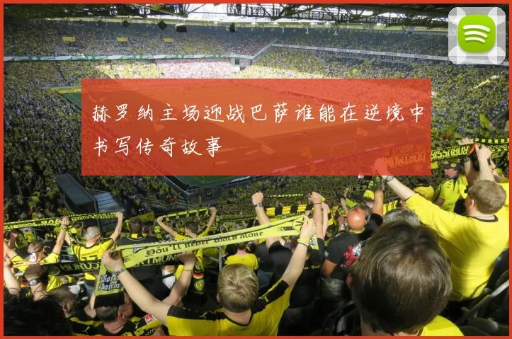 赫罗纳主场迎战巴萨谁能在逆境中书写传奇故事