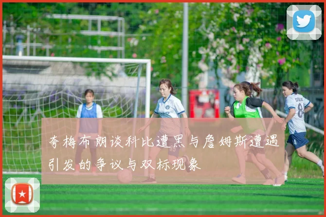 夸梅布朗谈科比遭黑与詹姆斯遭遇引发的争议与双标现象
