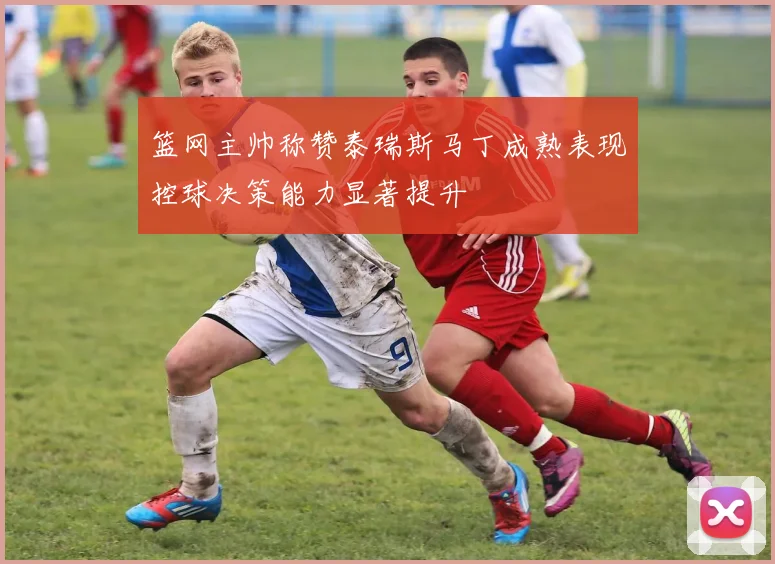 篮网主帅称赞泰瑞斯马丁成熟表现控球决策能力显著提升