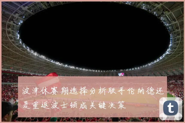 波津休赛期选择分析联手伦纳德还是重返波士顿成关键决策