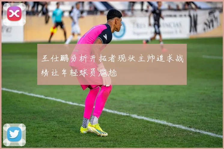 王仕鹏分析开拓者现状主帅追求战绩让年轻球员尴尬