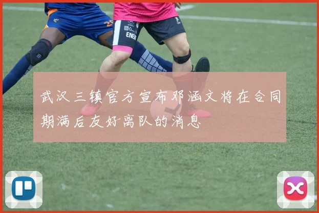 武汉三镇官方宣布邓涵文将在合同期满后友好离队的消息