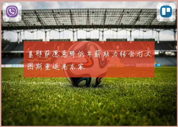 基耶萨愿意降低年薪助力转会尤文图斯重返老东家