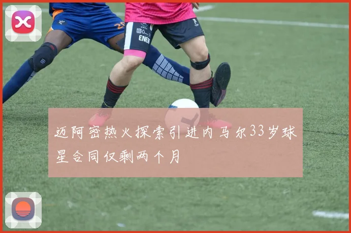 迈阿密热火探索引进内马尔33岁球星合同仅剩两个月