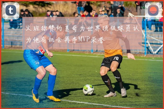 文班称赞约基奇为世界顶级球员认为他有机会再夺MVP荣誉