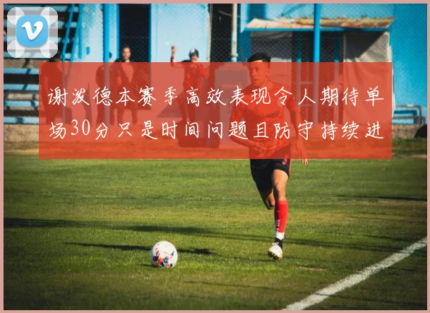 谢泼德本赛季高效表现令人期待单场30分只是时间问题且防守持续进步