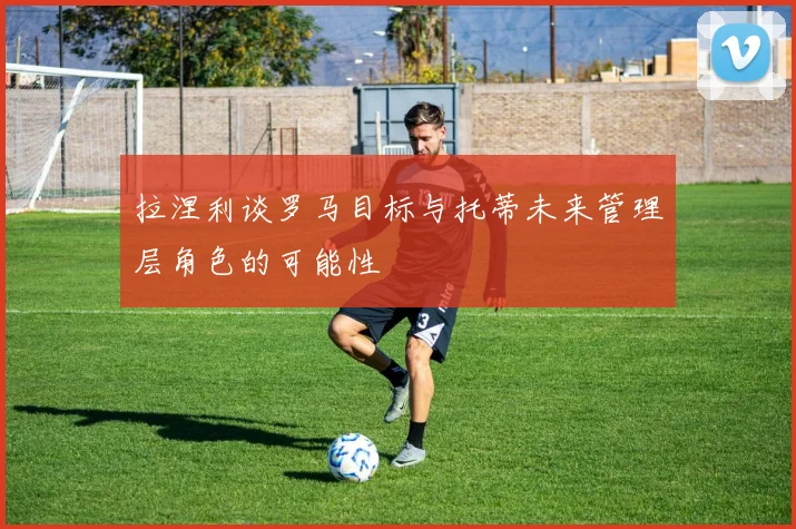 拉涅利谈罗马目标与托蒂未来管理层角色的可能性