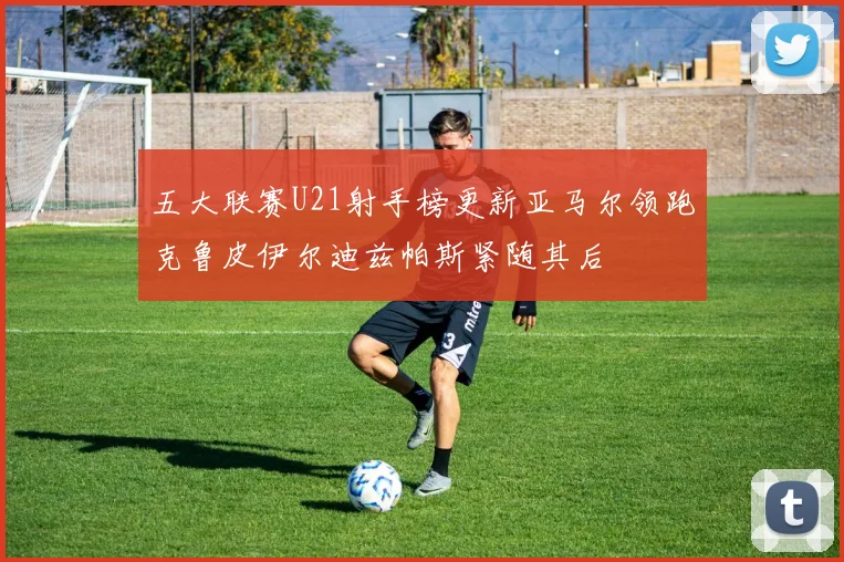 五大联赛U21射手榜更新亚马尔领跑克鲁皮伊尔迪兹帕斯紧随其后