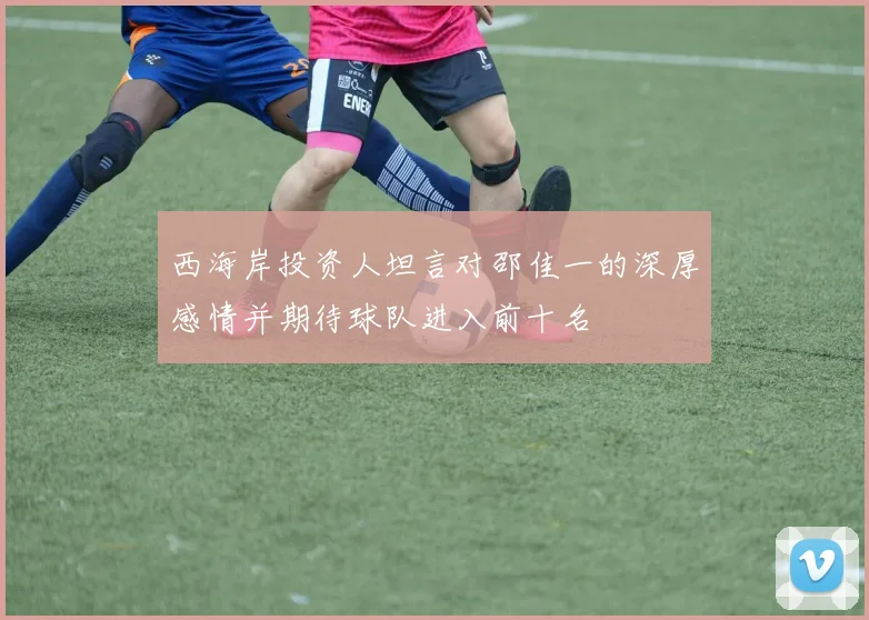 西海岸投资人坦言对邵佳一的深厚感情并期待球队进入前十名