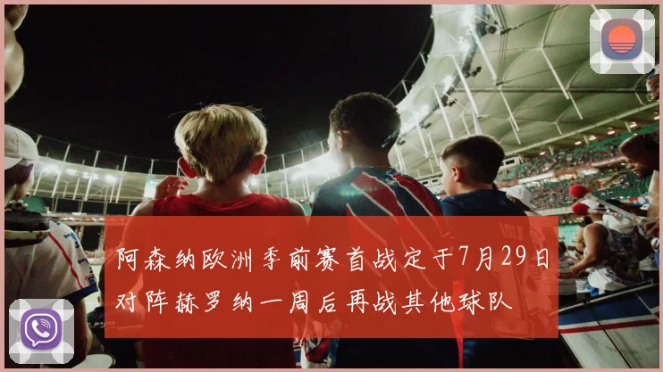 阿森纳欧洲季前赛首战定于7月29日对阵赫罗纳一周后再战其他球队