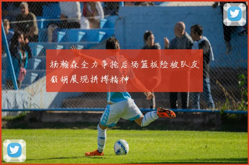 杨瀚森全力争抢后场篮板险被队友截胡展现拼搏精神