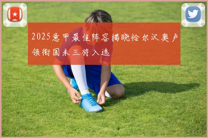 2025意甲最佳阵容揭晓恰尔汉奥卢领衔国米三将入选