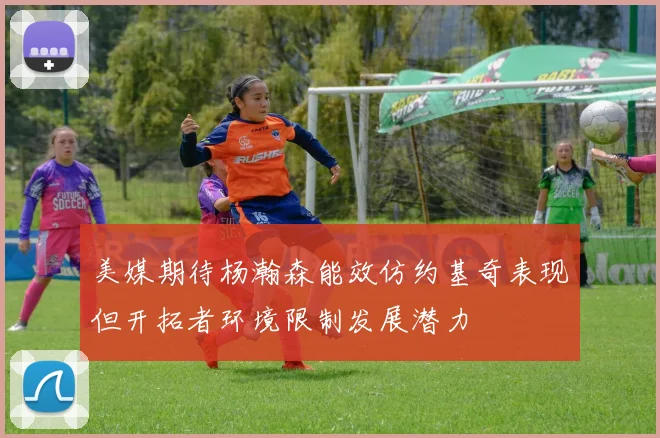 美媒期待杨瀚森能效仿约基奇表现但开拓者环境限制发展潜力