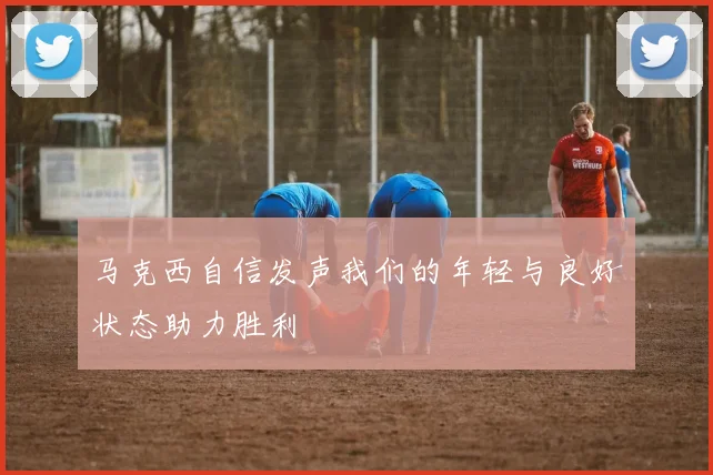 马克西自信发声我们的年轻与良好状态助力胜利