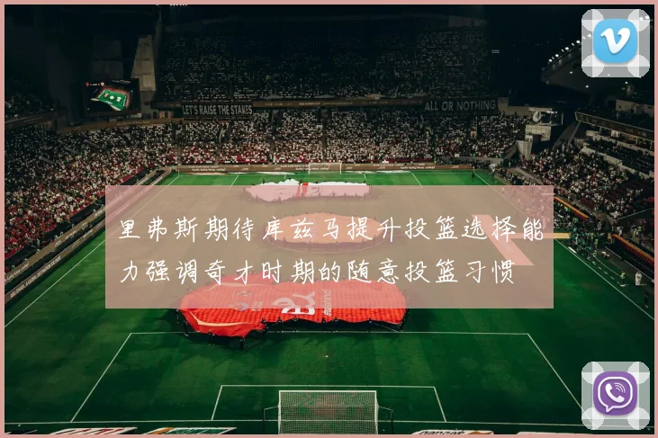 里弗斯期待库兹马提升投篮选择能力强调奇才时期的随意投篮习惯