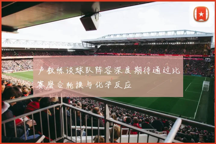 卢教练谈球队阵容深度期待通过比赛磨合轮换与化学反应