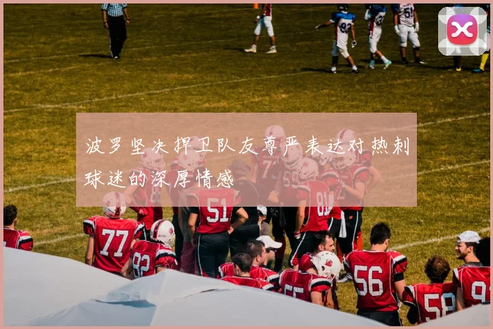 波罗坚决捍卫队友尊严表达对热刺球迷的深厚情感