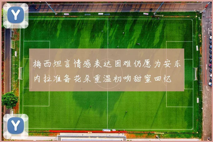 梅西坦言情感表达困难仍愿为安东内拉准备花朵重温初吻甜蜜回忆