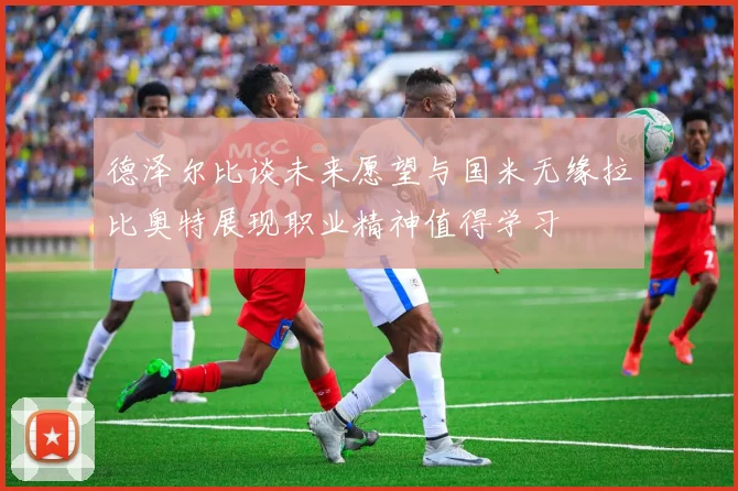 德泽尔比谈未来愿望与国米无缘拉比奥特展现职业精神值得学习