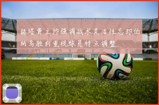 赫塔费主帅强调战术灵活性忘却伯纳乌胜利重视球员特点调整