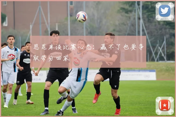 恩昆库谈比赛心态：赢不了也要争取带分回家