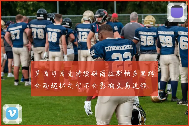 罗马与马竞持续磋商拉斯帕多里转会西超杯之行不会影响交易进程