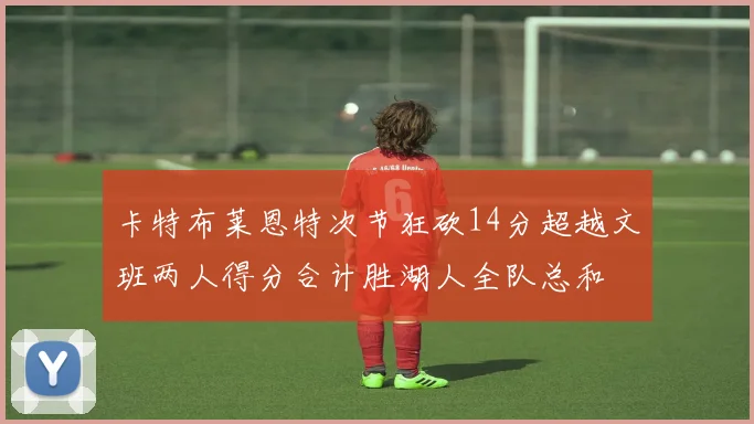 卡特布莱恩特次节狂砍14分超越文班两人得分合计胜湖人全队总和