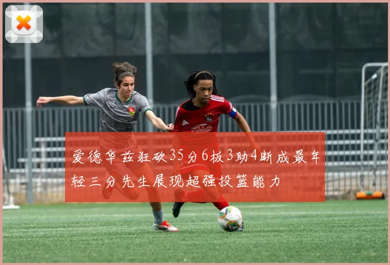 爱德华兹狂砍35分6板3助4断成最年轻三分先生展现超强投篮能力