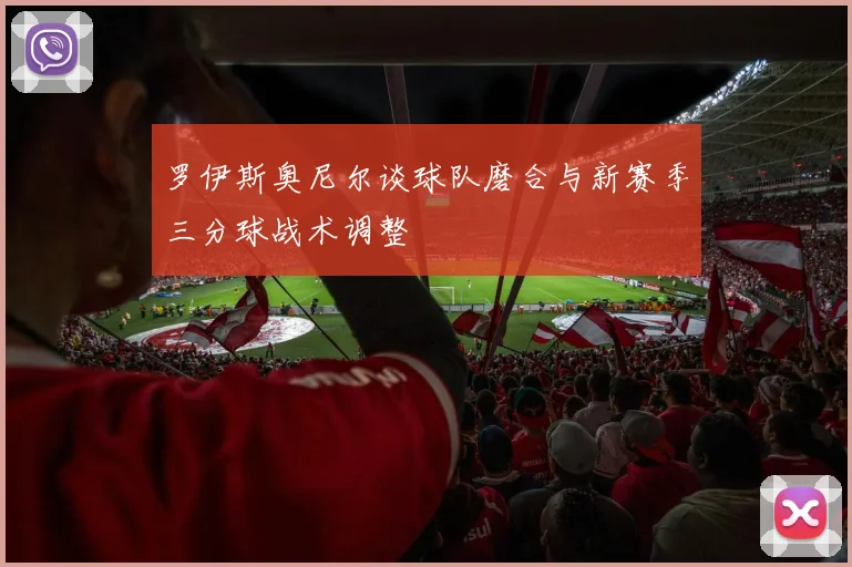罗伊斯奥尼尔谈球队磨合与新赛季三分球战术调整