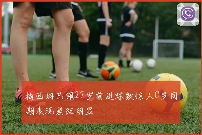 梅西姆巴佩27岁前进球数惊人C罗同期表现差距明显