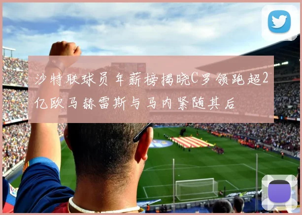 沙特联球员年薪榜揭晓C罗领跑超2亿欧马赫雷斯与马内紧随其后