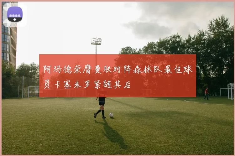 阿玛德荣膺曼联对阵森林队最佳球员卡塞米罗紧随其后